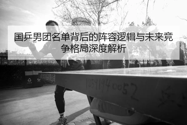 国乒男团名单背后的阵容逻辑与未来竞争格局深度解析