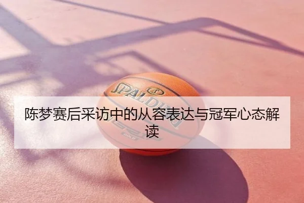 陈梦赛后采访中的从容表达与冠军心态解读