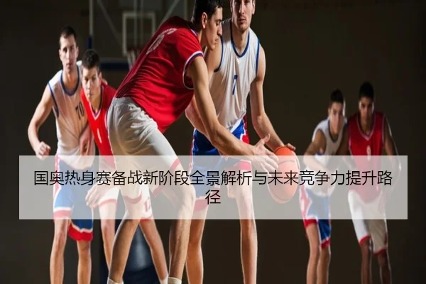 国奥热身赛备战新阶段全景解析与未来竞争力提升路径