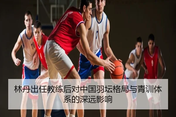 林丹出任教练后对中国羽坛格局与青训体系的深远影响