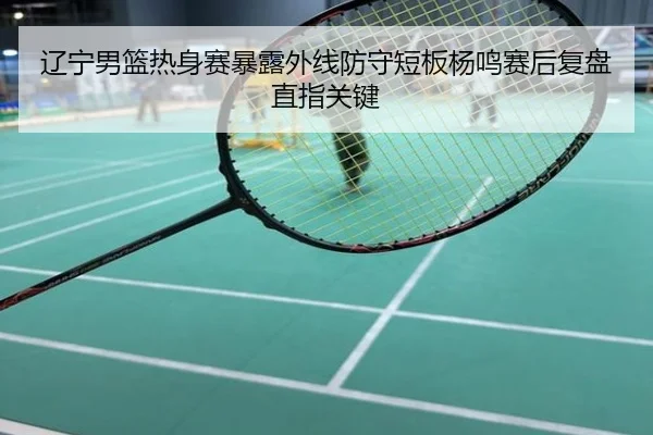 辽宁男篮热身赛暴露外线防守短板杨鸣赛后复盘直指关键