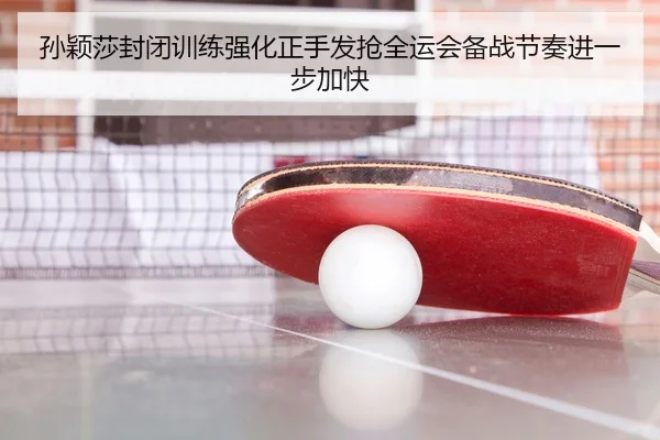 孙颖莎封闭训练强化正手发抢全运会备战节奏进一步加快
