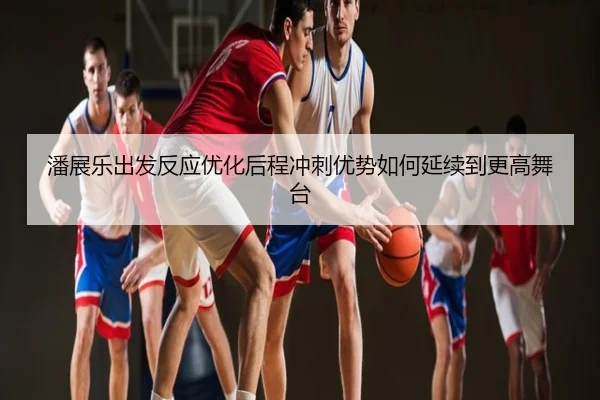潘展乐出发反应优化后程冲刺优势如何延续到更高舞台