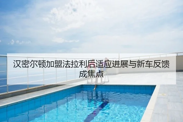 汉密尔顿加盟法拉利后适应进展与新车反馈成焦点