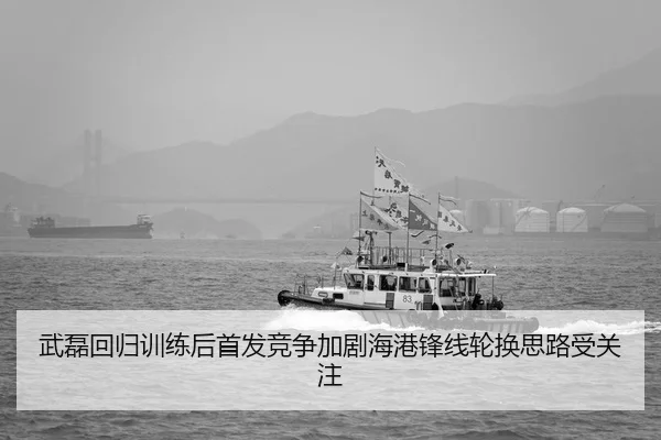 武磊回归训练后首发竞争加剧海港锋线轮换思路受关注