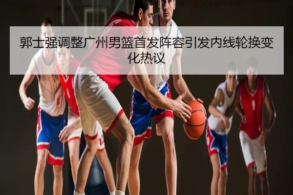 郭士强调整广州男篮首发阵容引发内线轮换变化热议