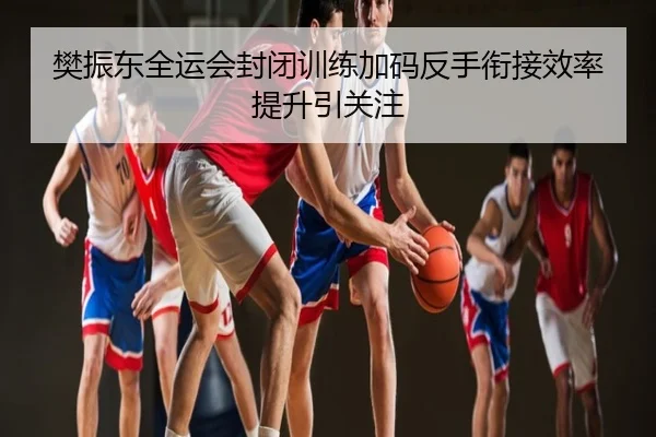 樊振东全运会封闭训练加码反手衔接效率提升引关注